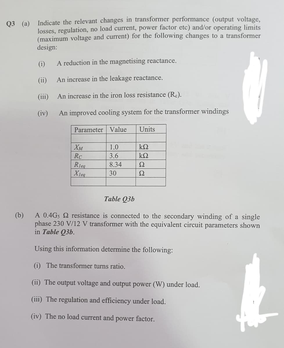 Indicate the relevant changes in transformer performance (output voltage,
losses, regulation, no load current, power factor etc) and/or operating limits
(maximum voltage and current) for the following changes to a transformer
design:
Q3 (а)
(i)
A reduction in the magnetising reactance.
(ii)
An increase in the leakage reactance.
(iii) An increase in the iron loss resistance (Rc).
(iv)
An improved cooling system for the transformer windings
Parameter Value
Units
Хм
1.0
kΩ
RC
3.6
8.34
Rieg
Xleq
Ω
30
Ω
Table Q3b
(b)
A 0.4G5 2 resistance is connected to the secondary winding of a single
phase 230 V/12 V transformer with the equivalent circuit parameters shown
in Table Q3b.
Using this information determine the following:
(i) The transformer turns ratio.
(ii) The output voltage and output power (W) under load.
(iii) The regulation and efficiency under load.
(iv) The no load current and
power factor.
