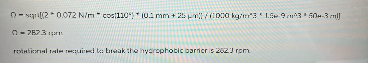 2= sqrt[(2* 0.072 N/m * cos(110°) * (0.1 mm + 25 µm)) / (1000 kg/m^3 * 1.5e-9 m^3 * 50e-3 m)]
Q = 282.3 rpm
rotational rate required to break the hydrophobic barrier is 282.3 rpm.