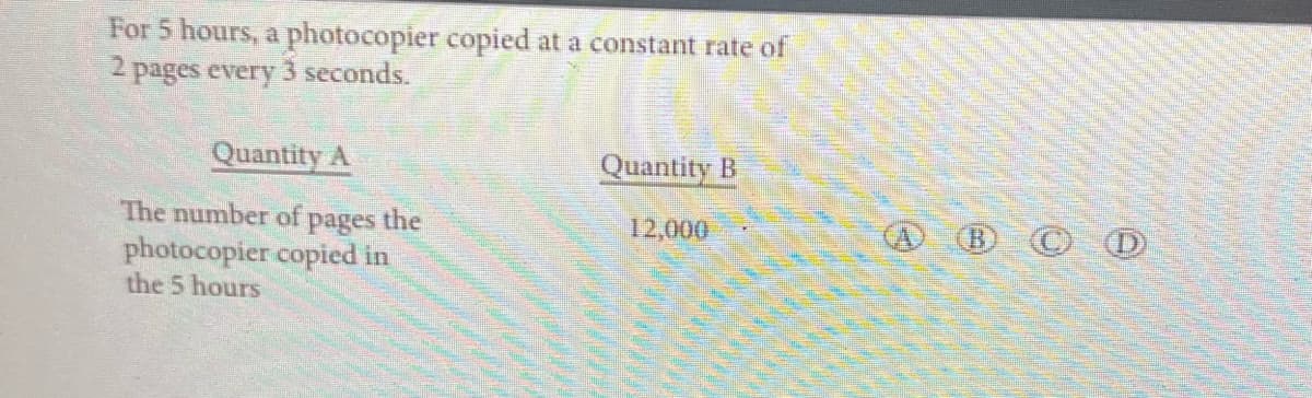 For 5 hours, a photocopier copied at a constant rate of
2 pages every 3 seconds.
Quantity A
The number of
pages
photocopier copied in
the 5 hours
the
Quantity B
12,000
BCD