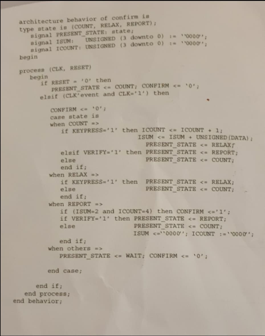 architecture behavior of confirm is
type atate is (COUNT, RELAX, REPORT);
signal PRESENT STATE: state;
signal ISUM:
Bignal ICOUNT: UNSIGNED (3 downto 0) t 0000,
begin
I 0000;
UNSIGNED (3 downto 0)
process (CLK, RESET)
begin
if RESET 0' then
PRESENT STATE < COUNT; CONFIRM < 0
elsif (CLK*event and CLK-'1') then
CONFIRM < '0';
case state is
when COUNT =>
if KEYPRESS-'1 then ICOUNT <- ICOUNT + 13;
ISUM < ISUM + UNSIGNED (DATA);
PRESENT STATE <= RELAX;
elsif VERIFY-'1' then PRESENT STATE < REPORT;
PRESENT STATE <= COUNT;
else
end if;
when RELAX =>
PRESENT STATE <= RELAX;
PRESENT_STATE <= COUNT;
if KEYPRESS='1' then
else
end if;
when REPORT =>
if (ISUM-2 and ICOUNT-D4) then CONFIRM <='1';
if VERIFY='1' then PRESENT_STATE <= REPORT;
else
PRESENT STATE <= COUNT;
ISUM <=0000'; ICOUNT :='0000';
end if;
when others >
PRESENT STATE <= WAIT; CONFIRM <= '0';
end case;
end if;
end process;
end behavior;
