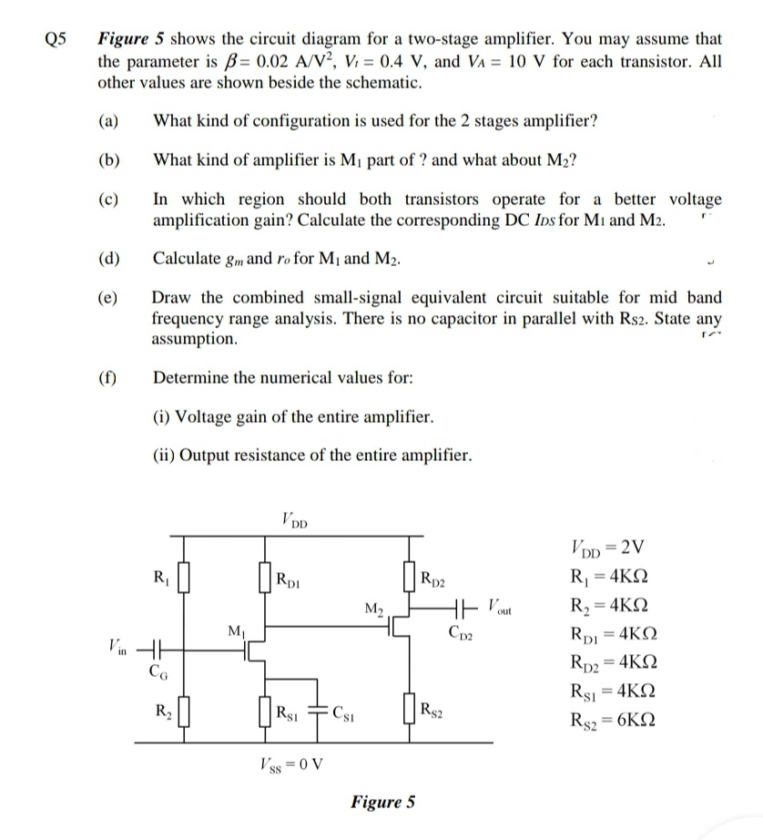 Q5
Figure 5 shows the circuit diagram for a two-stage amplifier. You may assume that
the parameter is ß= 0.02 A/V², V: = 0.4 V, and VA = 10 V for each transistor. All
other values are shown beside the schematic.
(a)
What kind of configuration is used for the 2 stages amplifier?
(b)
What kind of amplifier is M1 part of ? and what about M2?
In which region should both transistors operate for a better voltage
amplification gain? Calculate the corresponding DC Ins for Mi and M2.
(c)
(d)
Calculate gm and ro for M1 and M2.
Draw the combined small-signal equivalent circuit suitable for mid band
frequency range analysis. There is no capacitor in parallel with Rs2. State any
assumption.
(e)
(f)
Determine the numerical values for:
(i) Voltage gain of the entire amplifier.
(ii) Output resistance of the entire amplifier.
Vpp
VDp = 2V
R,
Rp1
Rp2
R = 4KQ
M2
HE Pout
R, = 4KQ
M1
Cp2
RpI = 4KQ
Vin H
Rp2 = 4KQ
Rs = 4KQ
R,
Rsi
Rs2
Rs2 = 6KQ
Vss = 0 V
Figure 5
