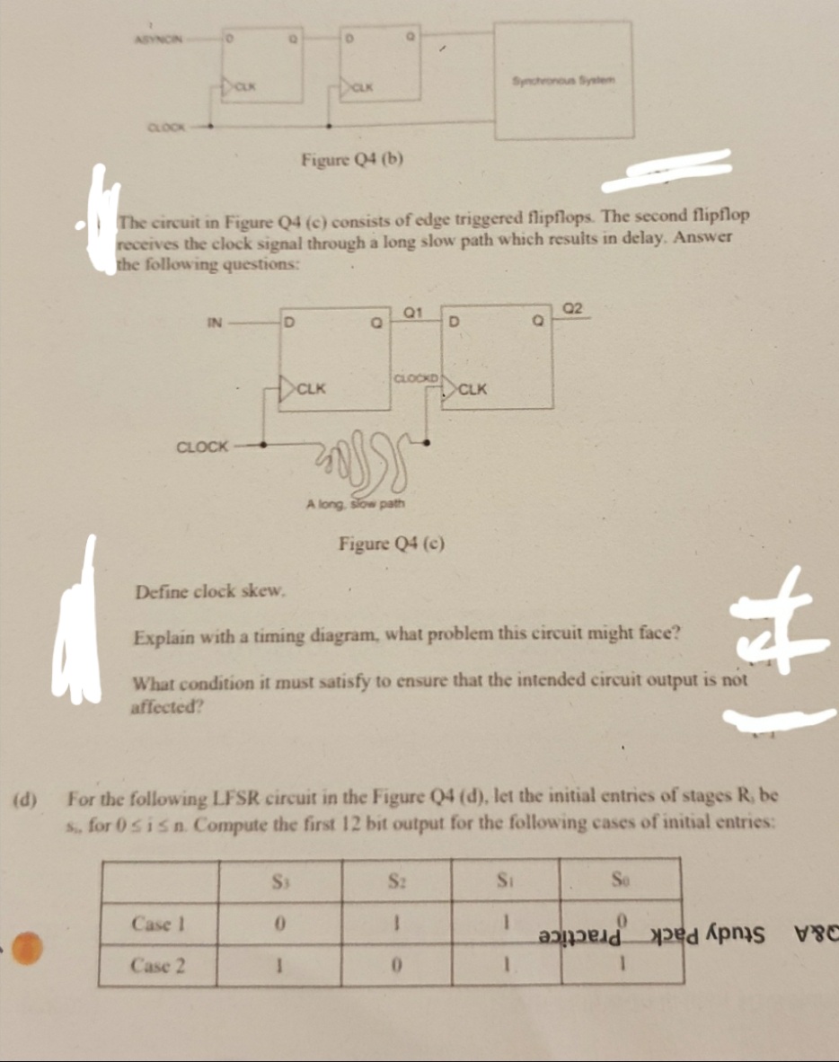 ASYNCIN
Dan
Synchronous System
CLOCK
Figure Q4 (b)
The circuit in Figure Q4 (c) consists of edge triggered flipflops. The second flipflop
receives the clock signal through a long slow path which results in delay. Answer
the following questions:
Q1
Q2
IN
DaK
CLOCKD
CLK
CLOCK
A long, slow path
Figure Q4 (c)
林
Define clock skew,
Explain with a timing diagram, what problem this circuit might face?
What condition it must satisfy to ensure that the intended circuit output is not
affected?
For the following LFSR circuit in the Figure Q4 (d), let the initial entries of stages R, be
S, for 0sisn. Compute the first 12 bit output for the following cases of initial entries:
(d)
S2
Si
So
Case 1
Study Pack Practice
&A
Case 2
