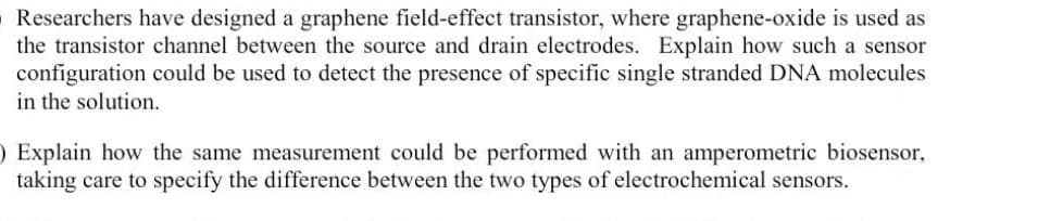 Researchers have designed a graphene field-effect transistor, where graphene-oxide is used as
the transistor channel between the source and drain electrodes. Explain how such a sensor
configuration could be used to detect the presence of specific single stranded DNA molecules
in the solution.
) Explain how the same measurement could be performed with an amperometric biosensor,
taking care to specify the difference between the two types of electrochemical sensors.