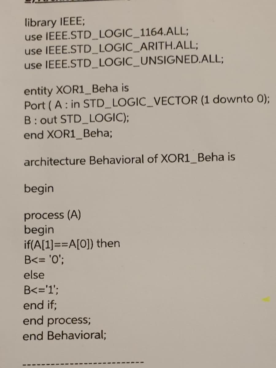 library IEEE;
use IEEE.STD_LOGIC_1164.ALL;
use IEEE.STD_LOGIC_ARITH.ALL;
use IEEE.STD_LOGIC_UNSIGNED.ALL;
entity XOR1_Beha is
Port ( A: in STD_LOGIC_VECTOR (1 downto 0);
B: out STD LOGIC);
end XOR1_Beha;
architecture Behavioral of XOR1_Beha is
begin
process (A)
begin
if(A[1]==A[0]) then
B<= '0';
else
B<='1';
end if;
end process;
end Behavioral;
