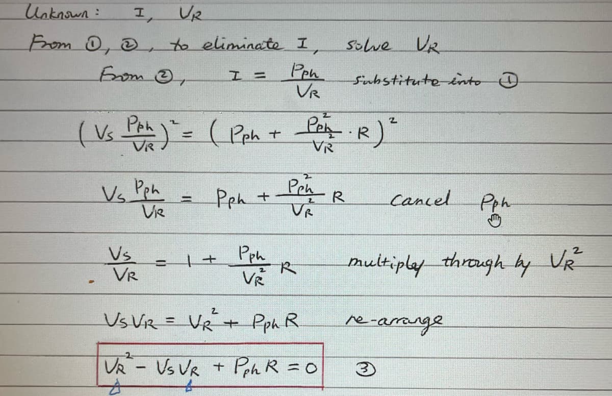 Unknown:
I,
VR
From D, &, to eliminate I,
Pph
From
I =
VR
( Vs Pph) ² = ( Pph +
-
Vs Pph
Vie
Vs
VR
=
Pph + Pen
2
VR
= ++
Pph
2
VŔ
2
Per · R) ²
VR
solve UR
Substitute into D
VS VR = VR + Pph R.
VR - Vs VR + Pph R = 0
R
Cancel
Pph
multipley through by VR²
re-arrange