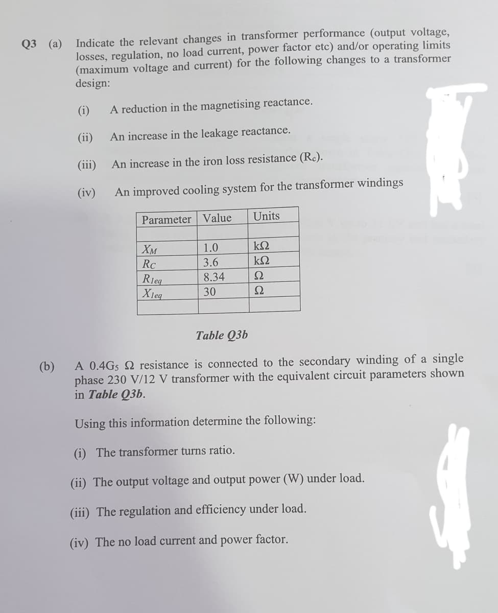 Indicate the relevant changes in transformer performance (output voltage,
losses, regulation, no load current, power factor etc) and/or operating limits
(maximum voltage and current) for the following changes to a transformer
design:
Q3 (a)
(i)
A reduction in the magnetising reactance.
(ii)
An increase in the leakage reactance.
(iii)
An increase in the iron loss resistance (Re).
(iv)
An improved cooling system for the transformer windings
Parameter Value
Units
Хм
1.0
RC
3.6
8.34
Ω
Rieg
Xieq
30
Ω
Table Q3b
A 0.4Gs 2 resistance is connected to the secondary winding of a single
phase 230 V/12 V transformer with the equivalent circuit parameters shown
in Table Q3b.
(b)
Using this information determine the following:
(i) The transformer turns ratio.
(ii) The output voltage and output power (W) under load.
(iii) The regulation and efficiency under load.
(iv) The no load current and power factor.
