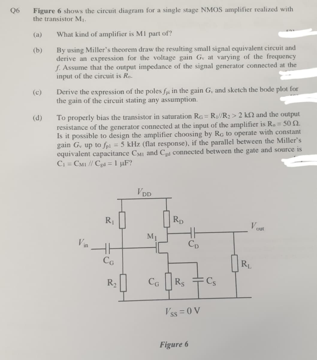 Figure 6 shows the circuit diagram for a single stage NMOS amplifier realized with
the transistor M1.
Q6
(a)
What kind of amplifier is M1 part of?
By using Miller's theorem draw the resulting small signal equivalent circuit and
derive an expression for the voltage gain Gv at varying of the frequency
f. Assume that the output impedance of the signal generator connected at the
input of the circuit is Ro.
(b)
Derive the expression of the poles fpi in the gain G, and sketch the bode plot for
the gain of the circuit stating any assumption.
(c)
To properly bias the transistor in saturation RG = R1//R2> 2 k2 and the output
resistance of the generator connected at the input of the amplifier is Ro= 50 N.
Is it possible to design the amplifier choosing by RG to operate with constant
gain G, up to fpl = 5 kHz (flat response), if the parallel between the Miller's
equivalent capacitance CMI and Cgd connected between the gate and source is
Ci = CM1 // Cgd = 1 µF?
(d)
VDD
R1
RD
V OUt
M1
Vin
Cp
CG
RL
R2
CG
|Rs
Cs
V ss = 0 V
Figure 6
