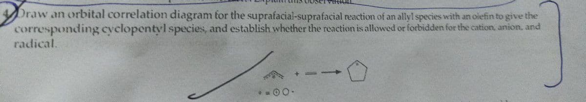 Draw an orbital correlation diagram for the suprafacial-suprafacial reaction of an allyl species with an olefin to give the
corresponding cyclopentyl species, and establish whether the reaction is allowed or forbidden for the cation, anion, and
radical.
Jai-