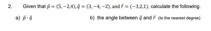 2.
Given that p = (5,-2,4), (3,-4,-2), and = (-3,2,1), calculate the following.
a) p.a
b) the angle between a and 7 (to the nearest degree)