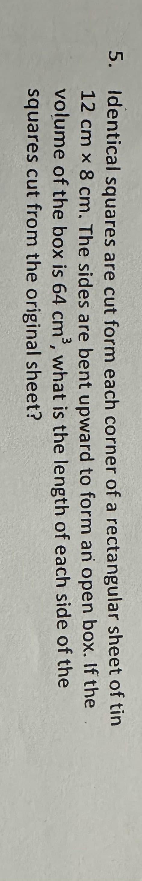 5. Identical squares are cut form each corner of a rectangular sheet of tin
12 cm x 8 cm. The sides are bent upward to form an open box. If the
volume of the box is 64 cm³, what is the length of each side of the
squares cut from the original sheet?
