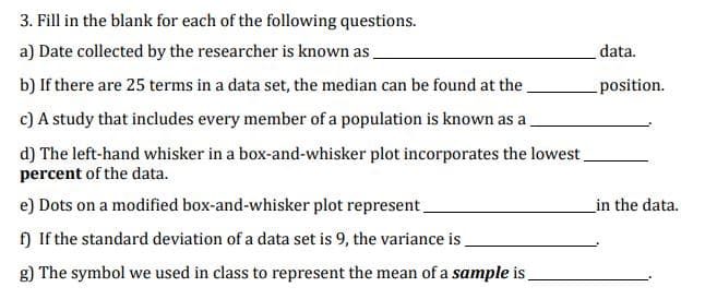 3. Fill in the blank for each of the following questions.
a) Date collected by the researcher is known as
b) If there are 25 terms in a data set, the median can be found at the.
c) A study that includes every member of a population is known as a
d) The left-hand whisker in a box-and-whisker plot incorporates the lowest.
percent of the data.
e) Dots on a modified box-and-whisker plot represent.
f) If the standard deviation of a data set is 9, the variance is_
g) The symbol we used in class to represent the mean of a sample is
data.
position.
in the data.