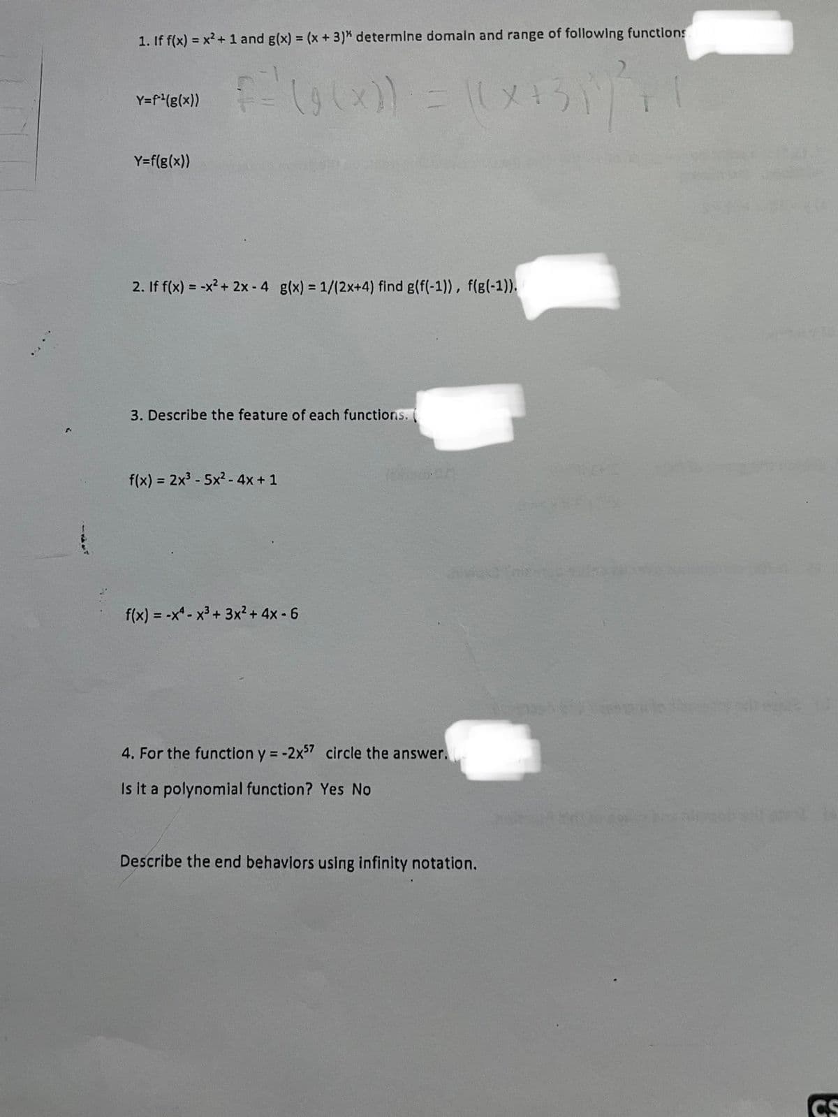 1. If f(x) = x² + 1 and g(x) = (x + 3)" determine domain and range of following functions
F'(900) = 10×131) F
(x)) ((X+3)
Y=f*¹(g(x))
Y=f(g(x))
2. If f(x) = -x² + 2x - 4 g(x)=1/(2x+4) find g(f(-1)), f(g(-1)).
3. Describe the feature of each functions.
f(x) = 2x³-5x² - 4x + 1
f(x) = -x-x³+3x²+4x-6
4. For the function y = -2x57 circle the answer.
Is it a polynomial function? Yes No
Describe the end behaviors using infinity notation.
CS