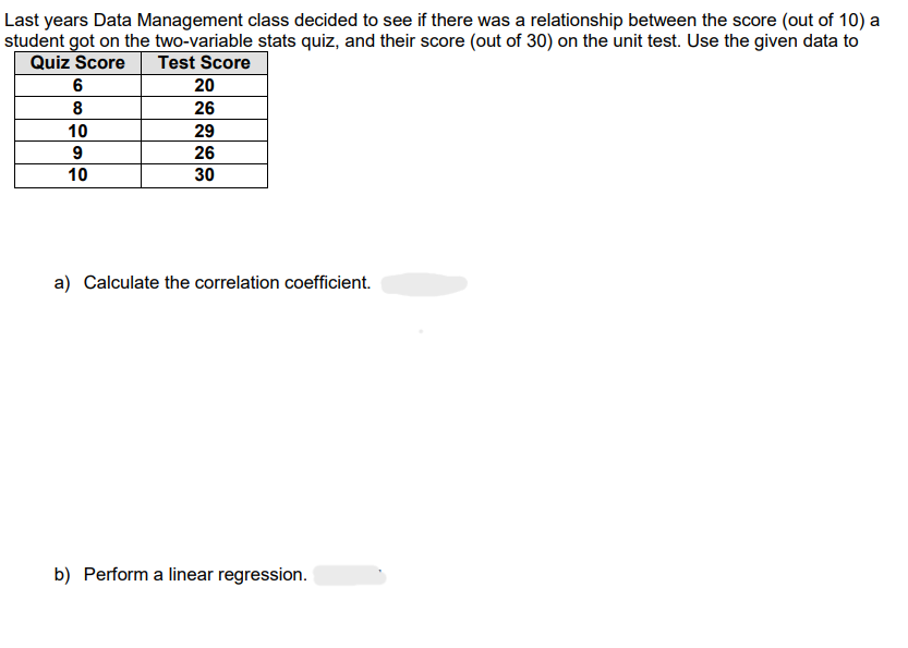 Last years Data Management class decided to see if there was a relationship between the score (out of 10) a
student got on the two-variable stats quiz, and their score (out of 30) on the unit test. Use the given data to
Quiz Score
Test Score
6
8
10
9
10
20
26
29
26
30
a) Calculate the correlation coefficient.
b) Perform a linear regression.