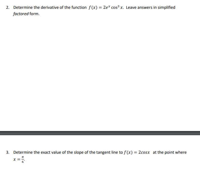 2. Determine the derivative of the function f(x) = 2e* cos³ x. Leave answers in simplified
factored form.
3. Determine the exact value of the slope of the tangent line to f(x) = 2cosx at the point where
x =