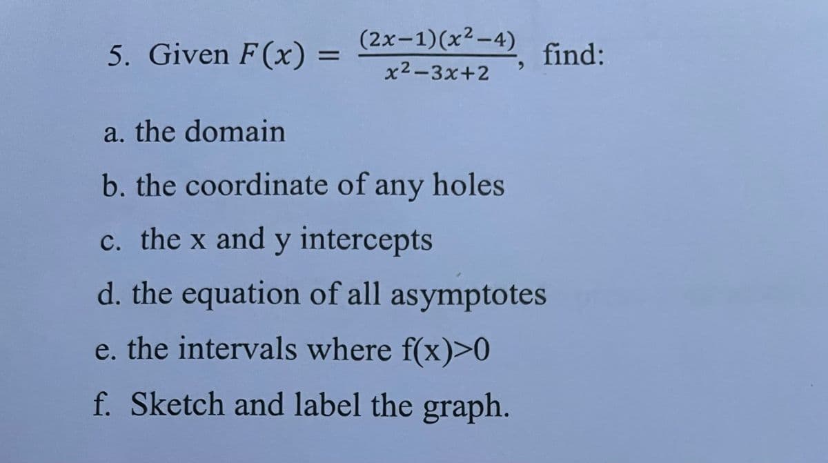 5. Given F(x):
=
(2x-1)(x²-4)
x²-3x+2
-4), find:
a. the domain
b. the coordinate of any holes
c. the x and y intercepts
d. the equation of all asymptotes
e. the intervals where f(x)>0
f. Sketch and label the graph.