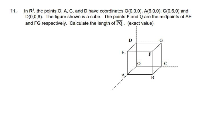 11.
In R³, the points O, A, C, and D have coordinates O(0,0,0), A(6,0,0), C(0,6,0) and
D(0,0,6). The figure shown is a cube. The points P and Q are the midpoints of AE
and FG respectively. Calculate the length of PQ. (exact value)
D
G
E
F
A
с
B
O