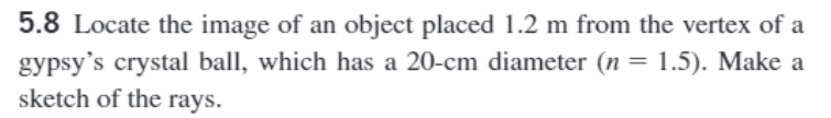 5.8 Locate the image of an object placed 1.2 m from the vertex of a
gypsy's crystal ball, which has a 20-cm diameter (n = 1.5). Make a
sketch of the rays.