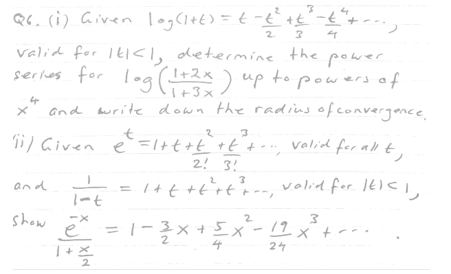 Q6. (1) Given log (1+t) = t-t² +t²-t ² + ---
2
3 4
valid for It<l, determine the power.
series for log (1+2x) up to powers of
and write down the radius of convergence,
e² = 1+t+t² +t² + --, Valid for all t
4
t
2
3
11/ Given
2! 3!
1+t+t+t²³ton, valid for IE) <1,
×
and
1-t
show * = 1-3x + 5
2
1+%22
3
3
4-5X²³-12x²³ +²²
x²
4