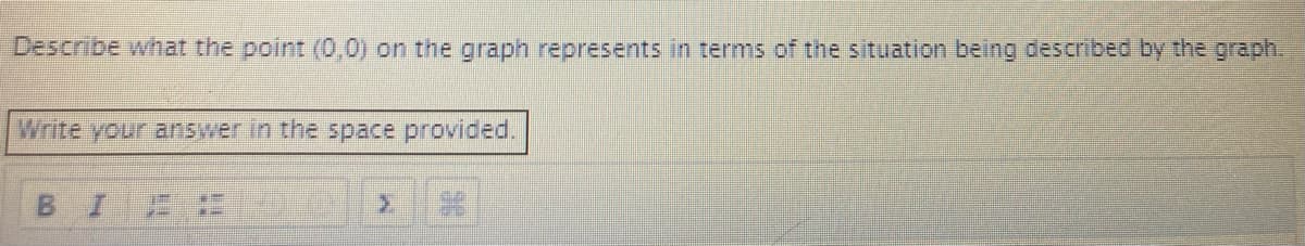 Describe what the point (0,0) on the graph represents in terms of the situation being described by the graph.
Write your answer in the space provided.
BIE
2.
