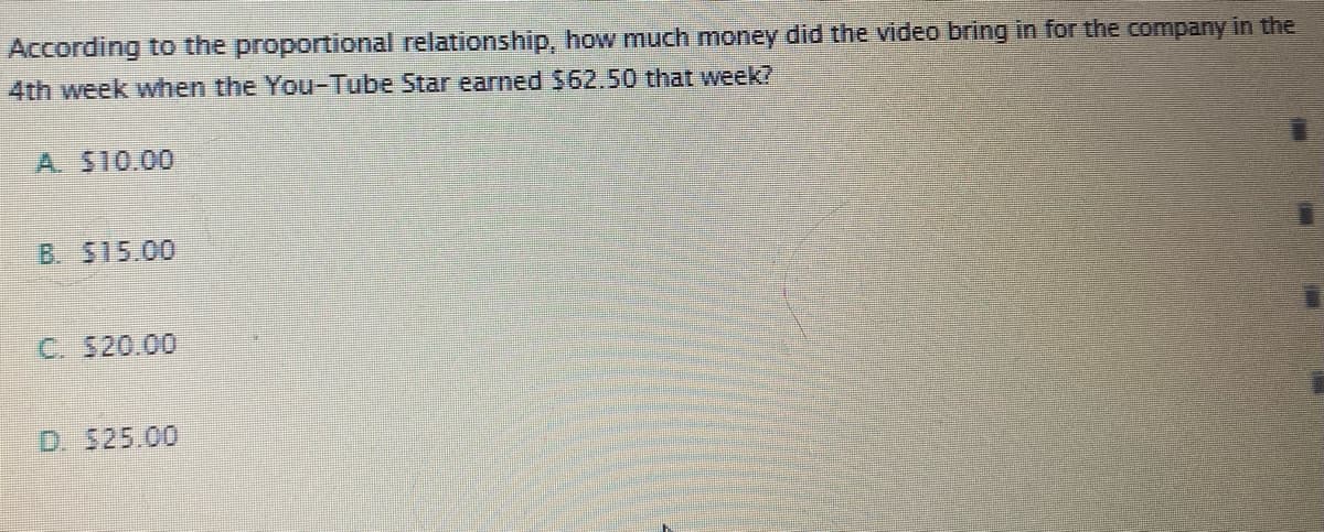 According to the proportional relationship, how much money did the video bring in for the company in the
4th week when the You-Tube Star earned $62.50 that week?
A. $10.00
B. $15.00
C. $20.00
D. 525.00
