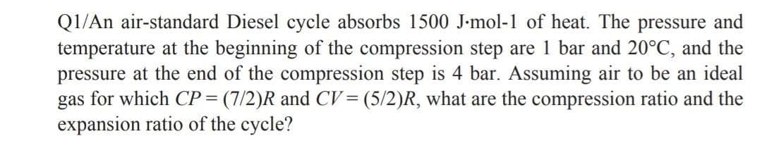 Q1/An air-standard Diesel cycle absorbs 1500 J-mol-1 of heat. The pressure and
temperature at the beginning of the compression step are 1 bar and 20°C, and the
pressure at the end of the compression step is 4 bar. Assuming air to be an ideal
gas for which CP= (7/2)R and CV= (5/2)R, what are the compression ratio and the
expansion ratio of the cycle?
