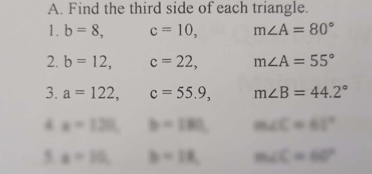 A. Find the third side of each triangle.
1. b = 8,
c = 10,
mZA = 80°
%3D
2. b = 12,
c = 22,
mZA = 55°
%3D
3. a = 122,
c = 55.9,
mzB = 44.2°
%3D
