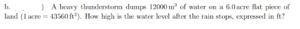 ) A heavy thunderstorm dumps 12000 m' of water on a 6.0 acre flat piece of
land (1 acre = 43560 ft). How high is the water level after the rain stops, expressed in ft?
b.
