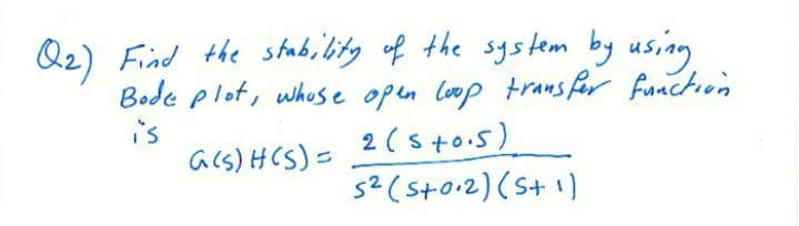 Q2) Find the stab, bitg of the system by using
Bode plot, whose open loop trans for function
2 (sto.5)
5² (storz) (St il
is
acs) HCS)=
