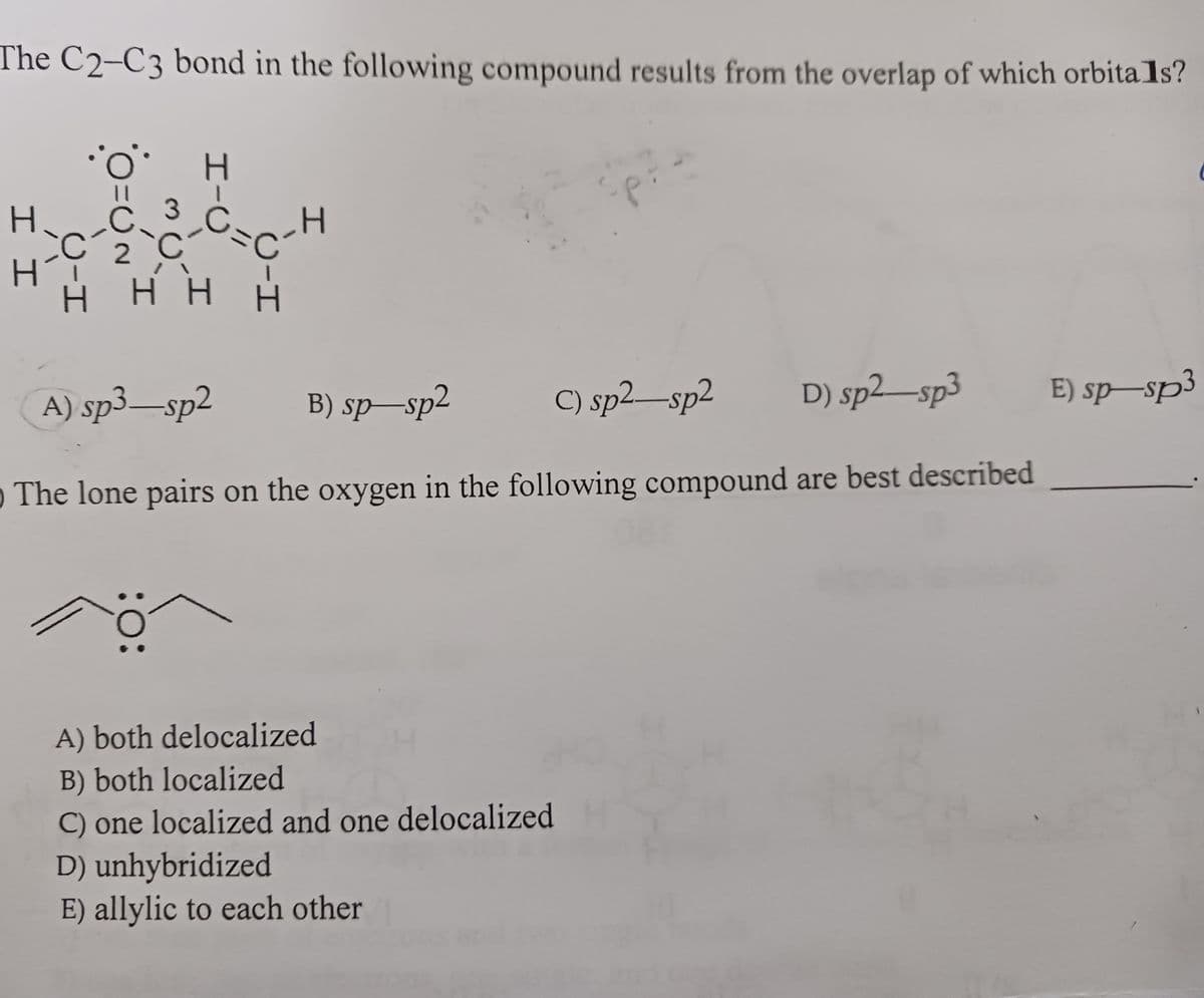 The C2-C3 bond in the following compound results from the overlap of which orbitals?
I I
U-H
0=0
UN
H-C
3₂C=C
с
H H
:O:
I
C-H
U-H
A) sp3-sp2 B) sp-sp2
C) sp²-sp2
D) sp2-sp3
O The lone pairs on the oxygen in the following compound are best described
A) both delocalized
B) both localized
C) one localized and one delocalized
D) unhybridized
E) allylic to each other
E) sp-sp3
C