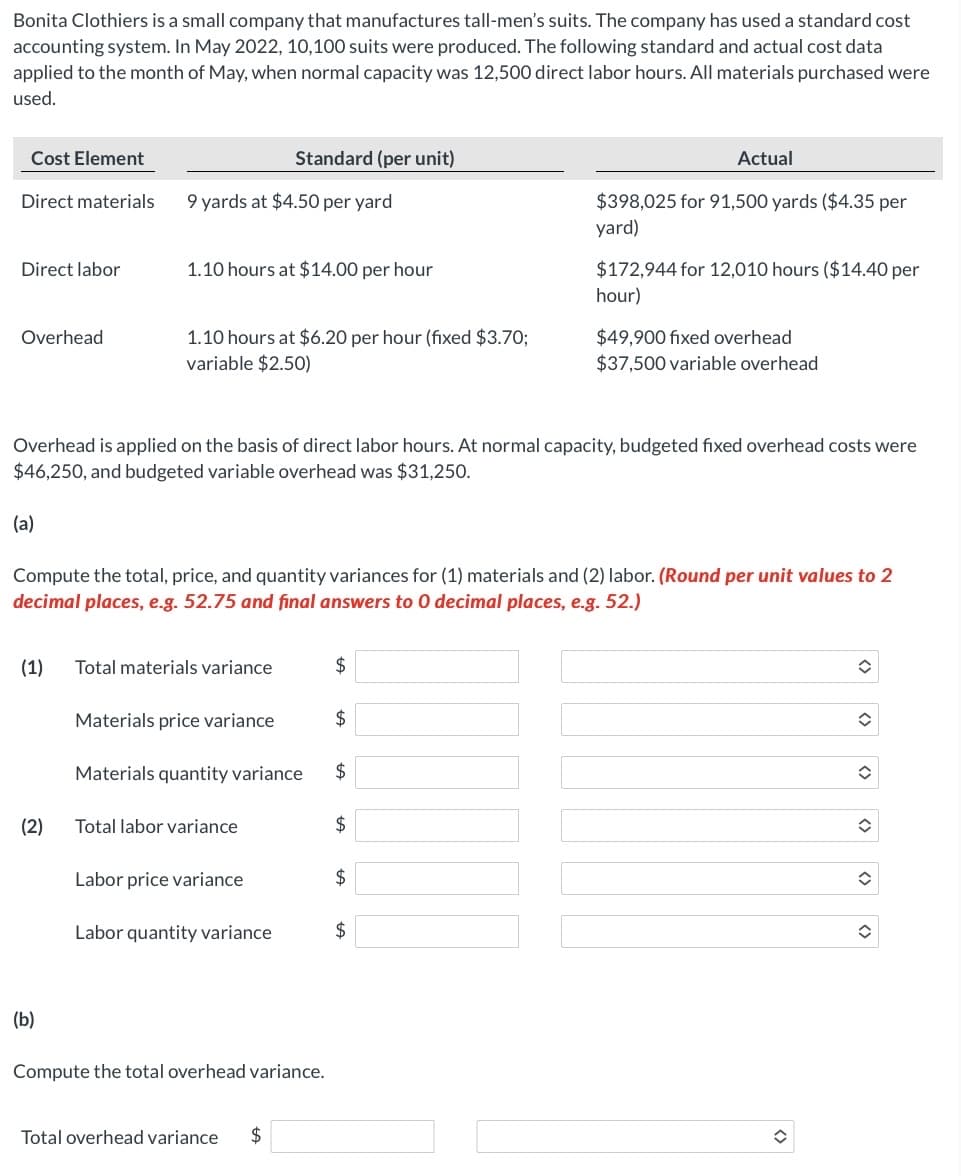 Bonita Clothiers is a small company that manufactures tall-men's suits. The company has used a standard cost
accounting system. In May 2022, 10,100 suits were produced. The following standard and actual cost data
applied to the month of May, when normal capacity was 12,500 direct labor hours. All materials purchased were
used.
Cost Element
Standard (per unit)
Actual
Direct materials
9 yards at $4.50 per yard
$398,025 for 91,500 yards ($4.35 per
yard)
Direct labor
1.10 hours at $14.00 per hour
$172,944 for 12,010 hours ($14.40 per
hour)
$49,900 fixed overhead
$37,500 variable overhead
Overhead
1.10 hours at $6.20 per hour (fixed $3.70;
variable $2.50)
Overhead is applied on the basis of direct labor hours. At normal capacity, budgeted fixed overhead costs were
$46,250, and budgeted variable overhead was $31,250.
(a)
Compute the total, price, and quantity variances for (1) materials and (2) labor. (Round per unit values to 2
decimal places, e.g. 52.75 and final answers to 0 decimal places, e.g. 52.)
(1)
Total materials variance
2$
Materials price variance
2$
Materials quantity variance
2$
(2)
Total labor variance
Labor price variance
$
Labor quantity variance
2$
(b)
Compute the total overhead variance.
Total overhead variance
$
<>
<>
<>
<>
<>
<>
%24
