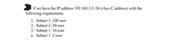 if we have the IP address 192.168.1.0 /24 (class C address) with the
following requirements
1. Subnet 1 :100 user
2. Subnet 2 :30 user
3. Subnet 1 :10 user
4. Subnet I :2 user
