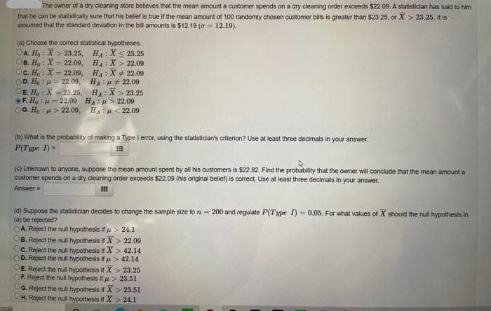 The owner of a dry cleaning store belleves that the mean amount a customer spends on a dry cleaning order exceeds $22.09. A statistician has said to him
that he can be statistically sure that his bellef is true if the mean amount of 100 randomly chosen customer bills is greater than $23.25, or X> 23.25, It is
assumed that the standard deviation in the bill amounts is $12.19 (a= 12.19).
(a) Choose the correct statistical hypotheses.
OA. Ho : X > 23.25, HA: Xs 23.25
OB. H, : X = 22.09, HA: X > 22.00
OC. H, : X = 22.09, H: X+ 22.09
OD. Ho : u= 22.09, H: H 22.09
OE. Ho : X = 23.25, H:X> 23.25
F. Ha: = 22.09 H:u> 22.09
OG. Ho : 4> 22.09, HA : H< 22.09
(b) What is the probability of making a Type l error, using the statistician's criterion? Use at least three decimais in your answer.
P(Type I)=
(c) Unknown to anyone, suppose the mean amount spent by all his customers is $22.82. Find the probability that the owner will conclude that the mean amount a
customer spends on a dry cleaning order exceeds $22.09 (his original belief) is correct. Use at least three decimals in your answer.
Answer
(d) Suppose the statistician decides to change the sample size to n = 200 and regulate P(Type I) = 0.05. For what values of X should the null hypothesis in
(a) be rejected?
OA. Reject the null hypothesis if u > 24.1
OB. Reject the null hypothesis if X > 22.09
OC. Reject the null hypothesis if X > 42,14
OD. Reject the null hypothesis if A> 42.14
OE. Reject the nul hypothesis if X > 23.25
OF. Reject the null hypothesis if pu > 23.51
G. Reject the null hypothesis if X > 23.51
H. Reject the null hypothesis if X > 24.1
