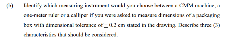 (b)
Identify which measuring instrument would you choose between a CMM machine, a
one-meter ruler or a calliper if you were asked to measure dimensions of a packaging
box with dimensional tolerance of + 0.2 cm stated in the drawing. Describe three (3)
characteristics that should be considered.
