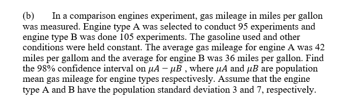 In a comparison engines experiment, gas mileage in miles per gallon
(b)
was measured. Engine type A was selected to conduct 95 experiments and
engine type B was done 105 experiments. The gasoline used and other
conditions were held constant. The average gas mileage for engine A was 42
miles per gallom and the average for engine B was 36 miles per gallon. Find
the 98% confidence interval on µA – µB , where µA and µB are population
mean gas mileage for engine types respectivesly. Assume that the engine
type A and B have the population standard deviation 3 and 7, respectively.
