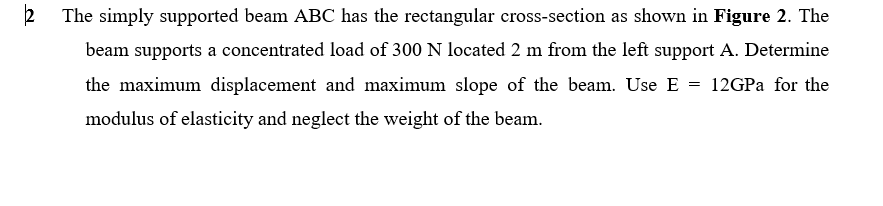 The simply supported beam ABC has the rectangular cross-section as shown in Figure 2. The
beam supports a concentrated load of 300 N located 2 m from the left support A. Determine
the maximum displacement and maximum slope of the beam. Use E
12GPA for the
modulus of elasticity and neglect the weight of the beam.
