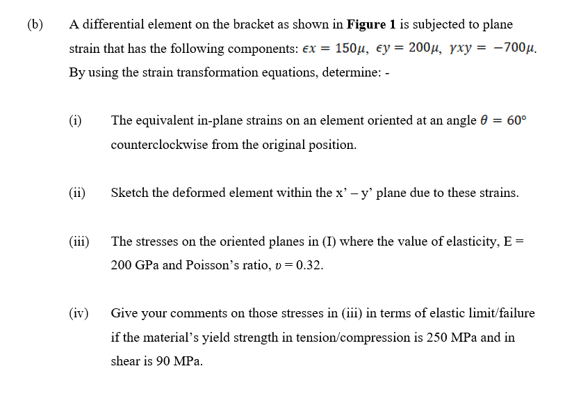 (b)
A differential element on the bracket as shown in Figure 1 is subjected to plane
strain that has the following components: ex = 150µ, ey = 200µ, yxy = -700µ.
By using the strain transformation equations, determine: -
(i)
The equivalent in-plane strains on an element oriented at an angle 0 = 60°
counterclockwise from the original position.
(ii)
Sketch the deformed element within the x' – y' plane due to these strains.
(iii)
The stresses on the oriented planes in (I) where the value of elasticity, E =
200 GPa and Poisson's ratio, v = 0.32.
(iv)
Give your comments on those stresses in (iii) in terms of elastic limit/failure
if the material's yield strength in tension/compression is 250 MPa and in
shear is 90 MPa.
