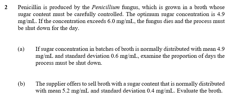 Penicillin is produced by the Penicillium fungus, which is grown in a broth whose
sugar content must be carefully controlled. The optimum sugar concentration is 4.9
mg/mL. If the concentration exceeds 6.0 mg/mL, the fungus dies and the process must
be shut down for the day.
2
If sugar concentration in batches of broth is normally distributed with mean 4.9
mg/mL and standard deviation 0.6 mg/mL, examine the proportion of days the
process must be shut down.
(a)
The supplier offers to sell broth with a sugar content that is normally distributed
with mean 5.2 mg/mL and standard deviation 0.4 mg/mL. Evaluate the broth.
(b)
