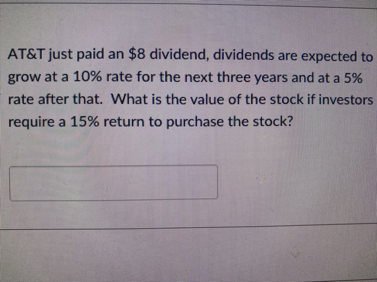 AT&T just paid an $8 dividend, dividends are expected to
grow at a 10% rate for the next three years and at a 5%
rate after that. What is the value of the stock if investors
require a 15% return to purchase the stock?
