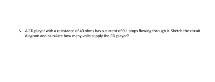 5. A CD player with a resistance of 40 ohms has a current of 0.1 amps flowing through it. Sketch the circuit
diagram and calculate how many volts supply the CD player?
