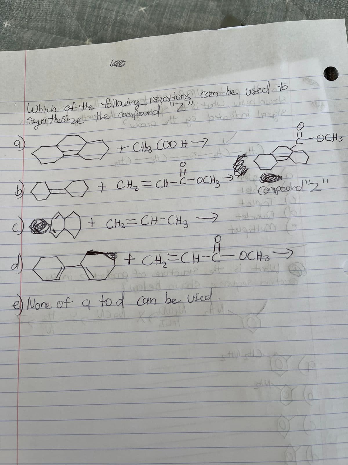 800
9
b
d
love
Which of the following reactions can be used to
Synthesize the compound "Z" torlw, violad hourle
(wore att Nd bostojibni mwiz
+ CH ₂ COO H-7✓
O-H).
HO H2
+ CH₂=CH-C²-OCH ₂²
-
+ CH₂=CH-CH3 →
->
O
11
Ca
e) None of a to d can be used.
stf
COMM
AU
IDH
talgitium
tol Compound 2
tright
to boug
B
อ
11
с
+ CH₂=CH-C- OCH 3 ->
my to nutsint? off a torl
Chatons
pingupse
Q
still pH).
gH U₂
FF
د)
OCH3
6
Ild