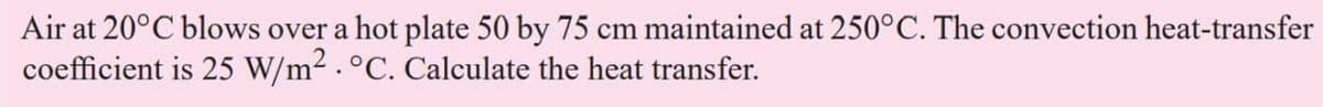 Air at 20°C blows over a hot plate 50 by 75 cm maintained at 250°C. The convection heat-transfer
coefficient is 25 W/m². °C. Calculate the heat transfer.