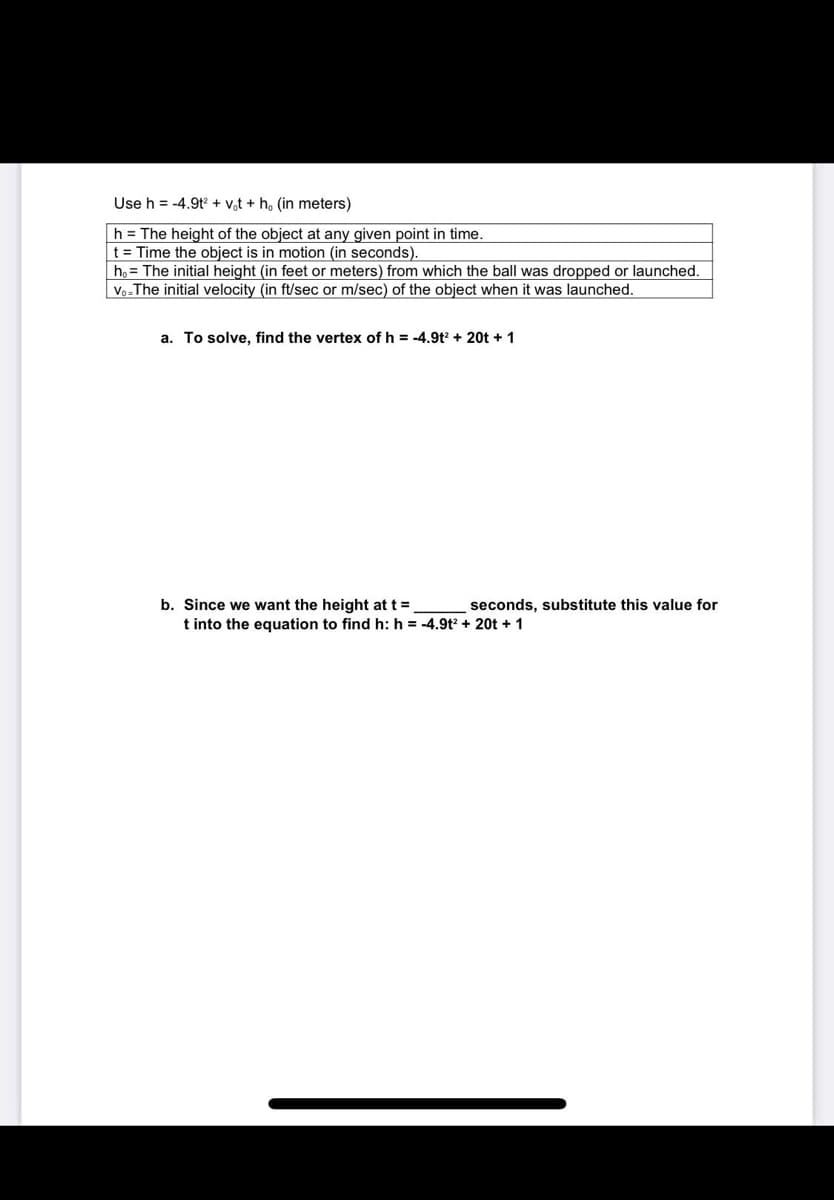 Use h = -4.9t + v,t + h, (in meters)
h = The height of the object at any given point in time.
t = Time the object is in motion (in seconds).
h, = The initial height (in feet or meters) from which the ball was dropped or launched.
Vo-The initial velocity (in ft/sec or m/sec) of the object when it was launched.
a. To solve. find the vertex of h = -4.9t? + 20t + 1
b. Since we want the height at t =
t into the equation to find h: h = -4.9t + 20t + 1
seconds, substitute this value for
