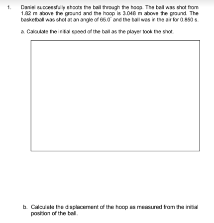 Daniel successfully shoots the ball through the hoop. The ball was shot from
1.82 m above the ground and the hoop is 3.048 m above the ground. The
basketball was shot at an angle of 65.0 and the ball was in the air for 0.850 s.
1.
a. Calculate the initial speed of the ball as the player took the shot.
b. Calculate the displacement of the hoop as measured from the initial
position of the ball.
