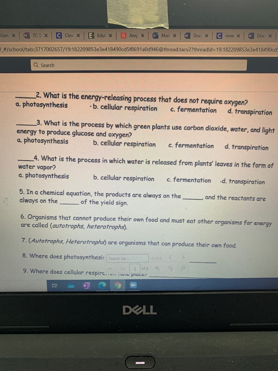 E Edul X
A Amp X
O Mail x
W Doc x
C view X
WDOC X
Gen x
N 7CS X
C Clev X
#/school/tab:3717002657/19:182209853e3e418490cd5f8691a0d946@thread.tacv2?threadld3D19:182209853e3e418490cd!
Q Search
2. What is the energy-releasing process that does not require oxygen?
•b. cellular respiration
a. photosynthesis.
c. fermentation
d. transpiration
3. What is the process by which green plants use carbon dioxide, water, and light
energy to produce glucose and oxygen?
a. photosynthesis
b. cellular respiration
c. fermentation
d. transpiration
4. What is the process in which water is released from plants' leaves in the form of
water vapor?
a. photosynthesis
b. cellular respiration
c. fermentation
d. transpiration
5. In a chemical equation, the products are always on the
always on the
and the reactants are
of the yield sign.
6. Organisms that cannot produce their own food and must eat other organisms for energY
are called (autotrophs, heterotrophs).
7. (Autotrophs, Heterotrophs) are organisms that can produce their own food.
8. Where does photosynthesi: Search for
O of 0
2 of 2
9. Where does cellular respirc.....
annid am
N.
DELL
