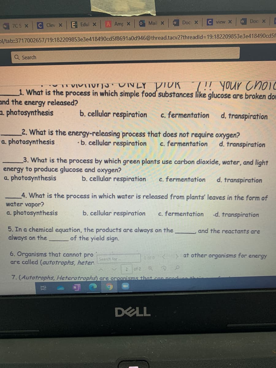 C Clev X
E Edul x
A Amp X
O Mail X
W Doc X
C view X
W Doc X
N 7C S X
Dl/tab:3717002657/19:182209853e3e418490cd5f8691a0d946@thread.tacv2?threadld3D19:182209853e3e418490cd5f
Q Search
VI NLY PTOR 7!! your Choic
1. What is the process in which simple food' substances like glucose are broken don
and the
energy
released?
a. photosynthesis
b. cellular respiration
c. fermentation
d. transpiration
2. What is the energy-releasing process that does not require oxygen?
a. photosynthesis
•b. cellular respiration
c. fermentation
d. transpiration
3. What is the process by which green plants use carbon dioxide, water, and light
energy to produce glucose and oxygen?
a. photosynthesis
b. cellular respiration
c. fermentation
d. transpiration
4. What is the process in which water is released from plants' leaves in the form of
water vapor?
a. photosynthesis
b. cellular respiration
c. fermentation
d. transpiration
5. In a chemical equation, the products are always on the
always on the
and the reactants are
of the yield sign.
6. Organisms that cannot pro
are called (autotrophs, heter
28ar6 <> at other organisms for energy
Search for
of 2
7. (Autotrophs, Heterotrophs) are oraanisms that can preduse
DELL
