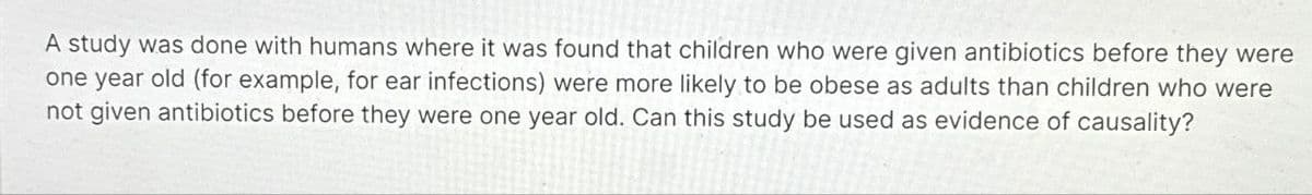 A study was done with humans where it was found that children who were given antibiotics before they were
one year old (for example, for ear infections) were more likely to be obese as adults than children who were
not given antibiotics before they were one year old. Can this study be used as evidence of causality?