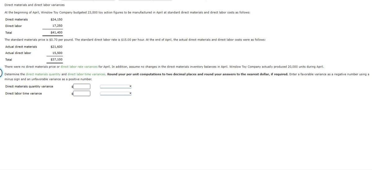 Direct materials and direct labor variances
At the beginning of April, Winslow Toy Company budgeted 23,000 toy action figures to be manufactured in April at standard direct materials and direct labor costs as follows:
Direct materials
Direct labor
Total
$24,150
17,250
$41,400
The standard materials price is $0.70 per pound. The standard direct labor rate is $15.00 per hour. At the end of April, the actual direct materials and direct labor costs were as follows:
Actual direct materials
Actual direct labor
Total
$21,600
15,500
$37,100
There were no direct materials price or direct labor rate variances for April. In addition, assume no changes in the direct materials inventory balances in April. Winslow Toy Company actually produced 20,000 units during April.
Determine the direct materials quantity and direct labor time variances. Round your per unit computations to two decimal places and round your answers to the nearest dollar, if required. Enter a favorable variance as a negative number using a
minus sign and an unfavorable variance as a positive number.
Direct materials quantity variance
Direct labor time variance