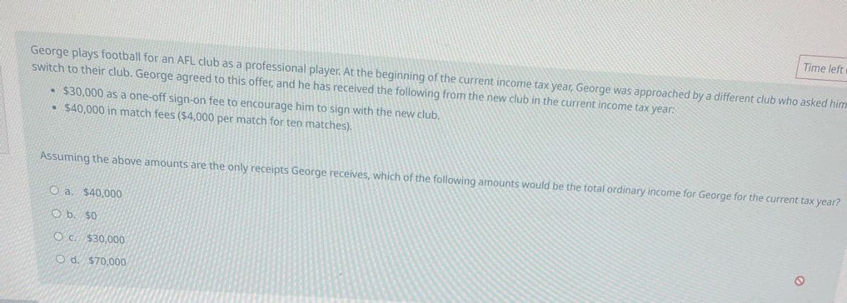 Time left
George plays football for an AFL club as a professional player. At the beginning of the current income tax year, George was approached by a different club who asked him
switch to their club. George agreed to this offer, and he has received the following from the new club in the current income tax year:
• $30,000 as a one-off sign-on fee to encourage him to sign with the new club.
$40,000 in match fees ($4,000 per match for ten matches).
Assuming the above amounts are the only receipts George receives, which of the following amounts would be the total ordinary income for George for the current tax year?
O a. $40,000
O b. $0
Oc. $30,000
O d. $70,000
0