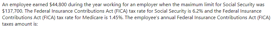 An employee earned $44,800 during the year working for an employer when the maximum limit for Social Security was
$137,700. The Federal Insurance Contributions Act (FICA) tax rate for Social Security is 6.2% and the Federal Insurance
Contributions Act (FICA) tax rate for Medicare is 1.45%. The employee's annual Federal Insurance Contributions Act (FICA)
taxes amount is:
