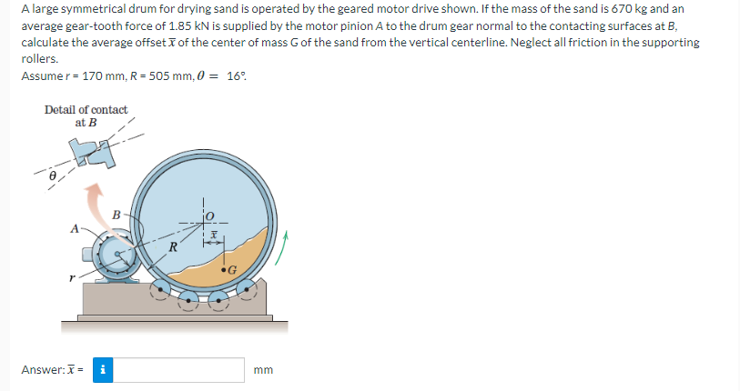 A large symmetrical drum for drying sand is operated by the geared motor drive shown. If the mass of the sand is 670 kg and an
average gear-tooth force of 1.85 kN is supplied by the motor pinion A to the drum gear normal to the contacting surfaces at B,
calculate the average offset of the center of mass G of the sand from the vertical centerline. Neglect all friction in the supporting
rollers.
Assumer = 170 mm, R = 505 mm, 0 = 16%
Detail of contact
at B
A
Answer: x=
B
R
•G
mm